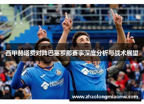 西甲赫塔费对阵巴塞罗那赛事深度分析与战术展望 西甲赫塔费对阵巴塞罗那赛事深度分析与战术展望