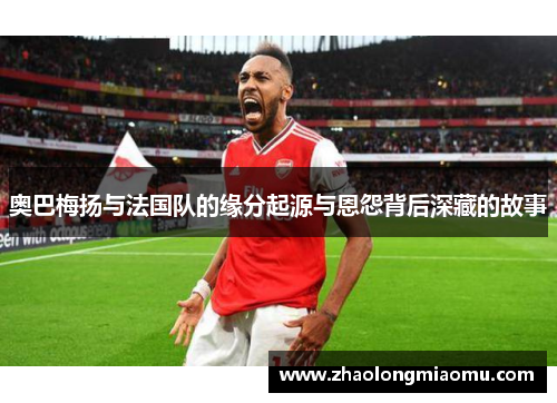 奥巴梅扬与法国队的缘分起源与恩怨背后深藏的故事 奥巴梅扬与法国队的缘分起源与恩怨背后深藏的故事