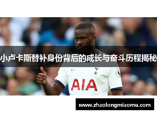 小卢卡斯替补身份背后的成长与奋斗历程揭秘 小卢卡斯替补身份背后的成长与奋斗历程揭秘