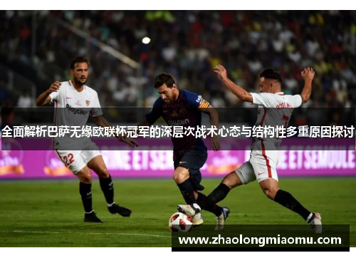 全面解析巴萨无缘欧联杯冠军的深层次战术心态与结构性多重原因探讨