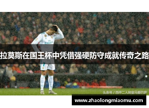 拉莫斯在国王杯中凭借强硬防守成就传奇之路